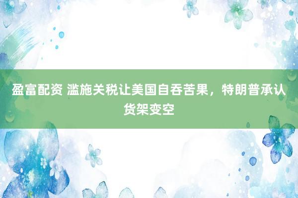 盈富配资 滥施关税让美国自吞苦果，特朗普承认货架变空
