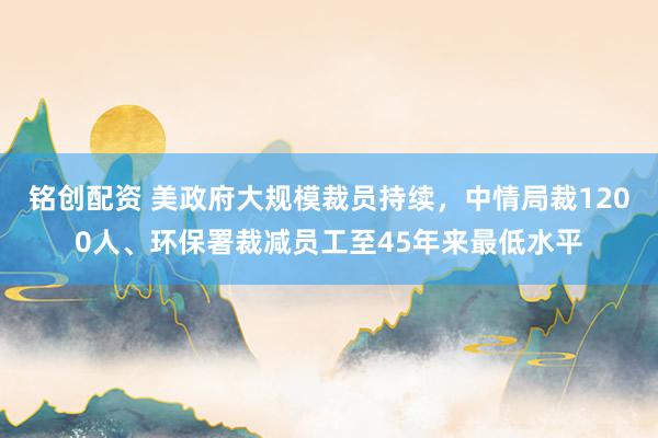 铭创配资 美政府大规模裁员持续，中情局裁1200人、环保署裁减员工至45年来最低水平