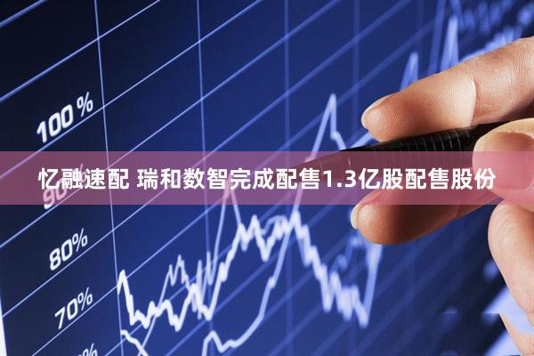 忆融速配 瑞和数智完成配售1.3亿股配售股份