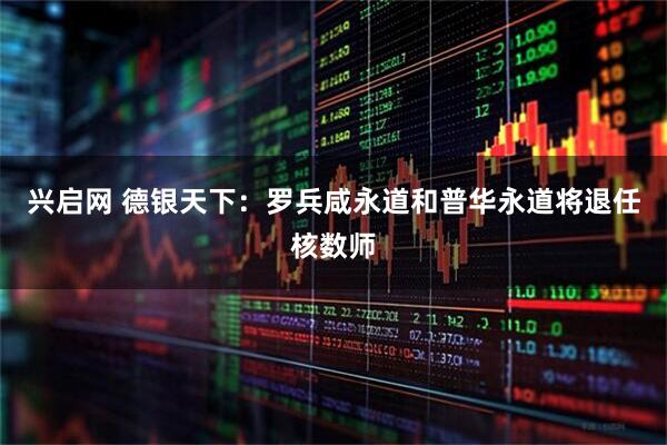 兴启网 德银天下：罗兵咸永道和普华永道将退任核数师