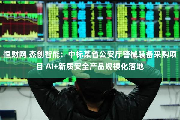 恒财网 杰创智能：中标某省公安厅警械装备采购项目 AI+新质安全产品规模化落地