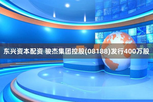 东兴资本配资 骏杰集团控股(08188)发行400万股