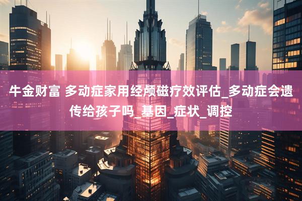 牛金财富 多动症家用经颅磁疗效评估_多动症会遗传给孩子吗_基因_症状_调控