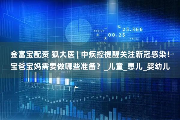 金富宝配资 狐大医 | 中疾控提醒关注新冠感染！宝爸宝妈需要做哪些准备？_儿童_患儿_婴幼儿