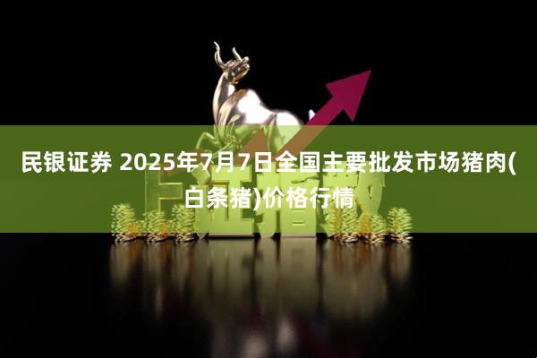 民银证券 2025年7月7日全国主要批发市场猪肉(白条猪)价格行情