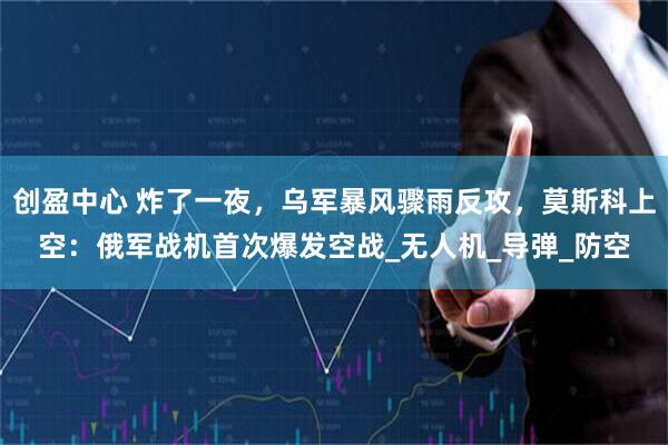 创盈中心 炸了一夜，乌军暴风骤雨反攻，莫斯科上空：俄军战机首次爆发空战_无人机_导弹_防空