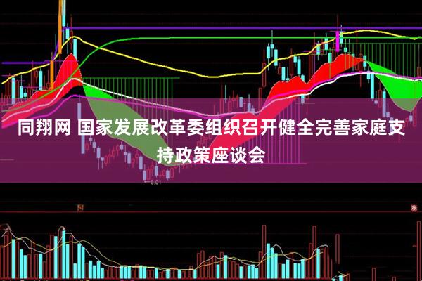 同翔网 国家发展改革委组织召开健全完善家庭支持政策座谈会