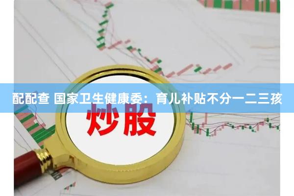 配配查 国家卫生健康委：育儿补贴不分一二三孩