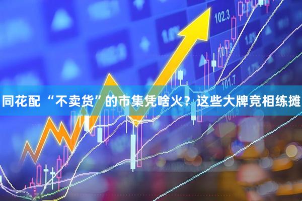 同花配 “不卖货”的市集凭啥火？这些大牌竞相练摊