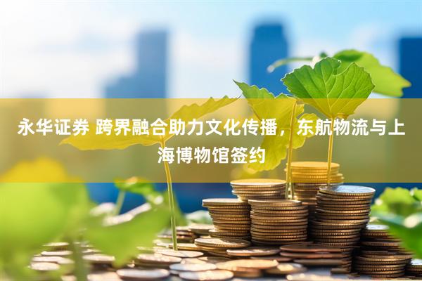 永华证券 跨界融合助力文化传播，东航物流与上海博物馆签约