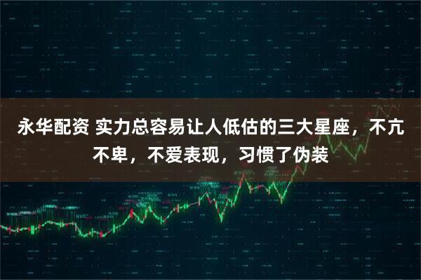 永华配资 实力总容易让人低估的三大星座，不亢不卑，不爱表现，习惯了伪装
