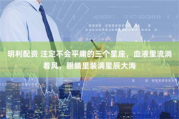 明利配资 注定不会平庸的三个星座，血液里流淌着风，眼睛里装满星辰大海