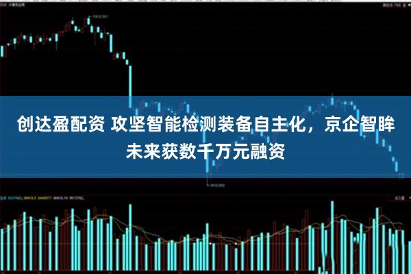 创达盈配资 攻坚智能检测装备自主化，京企智眸未来获数千万元融资
