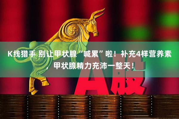 K线猎手 别让甲状腺“喊累”啦！补充4样营养素，甲状腺精力充沛一整天！