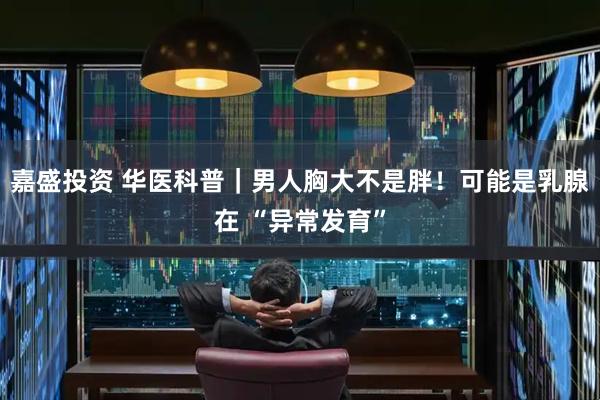 嘉盛投资 华医科普｜男人胸大不是胖！可能是乳腺在 “异常发育”