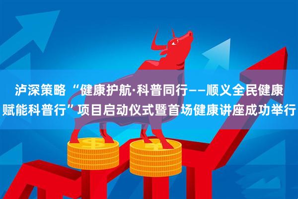 泸深策略 “健康护航·科普同行——顺义全民健康赋能科普行”项目启动仪式暨首场健康讲座成功举行