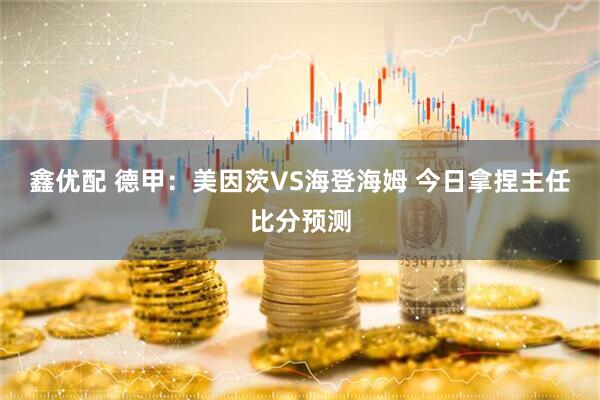 鑫优配 德甲：美因茨VS海登海姆 今日拿捏主任比分预测