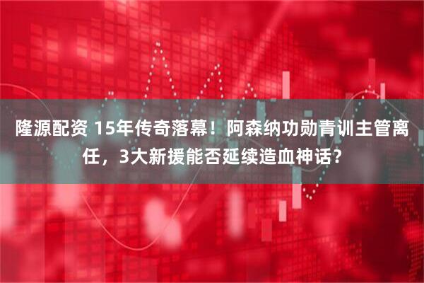 隆源配资 15年传奇落幕！阿森纳功勋青训主管离任，3大新援能否延续造血神话？