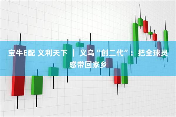 宝牛E配 义利天下 ｜ 义乌“创二代”：把全球灵感带回家乡