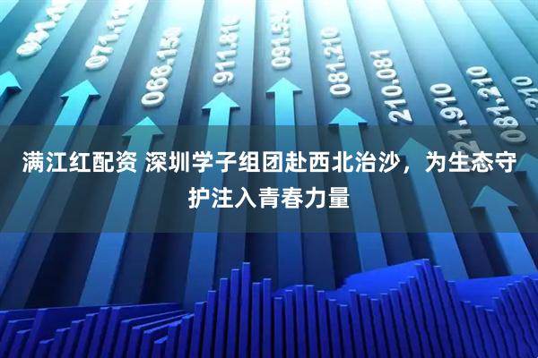 满江红配资 深圳学子组团赴西北治沙，为生态守护注入青春力量