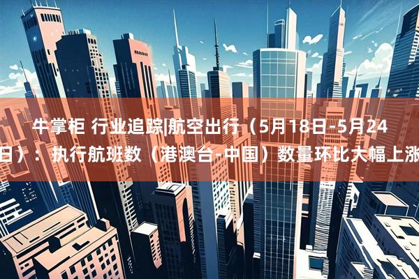 牛掌柜 行业追踪|航空出行（5月18日-5月24日）：执行航班数（港澳台-中国）数量环比大幅上涨